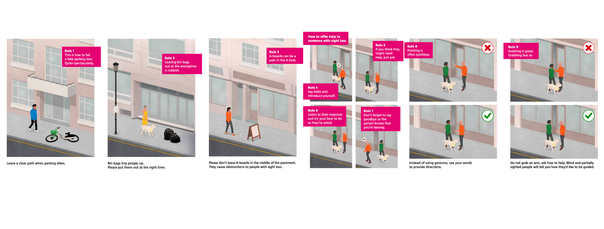 Images from the pavement code booklet. Rule 1 says "This is how to fail a bike parking test. Quite spectacularly. Leave a clear path when parking bikes." The illustration is of a man with a cane about to walk into a bike that had been left on the ground. Rule 2 says "Leaving bin bags out at the wrong time is rubbish. Bin bags trip people up. Please put them out at the right time." The illustration is of a women with a guide dog about to walk into 2 rubbish bags left in the middle of the pavement. Rule 3 says "A boards can be a pain in the A hole. Please don't leave A-boards in the middle of the pavement. They cause obstructions to people with sight loss." The illustration is of a women with a white cane about to walk into an A-board left in the middle of the pavement. The next page is called "How to offer help to someone with sight loss". There is an illustrated example of an interaction between a man and woman with a guide dog. Rule 4 says "Say hello and introduce yourself". Rule 5 says "If you think they might need help, just ask." Rule 6 says "Listen to their response and try your best to do as they've asked". Rule 7 says "Don't forget to say goodbye so the person knows that you're leaving". Rule 8 says "Pointing is often pointless. Instead of using gestures, use your words to provide directions." There is an illustration of someone point with a red cross next to it, and someone giving verbal directions with a tick next to it. 